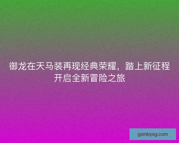 御龙在天马装再现经典荣耀，踏上新征程开启全新冒险之旅