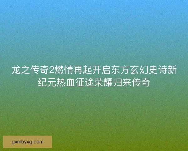 龙之传奇2燃情再起开启东方玄幻史诗新纪元热血征途荣耀归来传奇