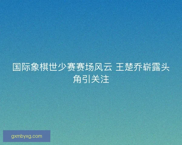 国际象棋世少赛赛场风云 王楚乔崭露头角引关注