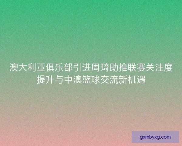澳大利亚俱乐部引进周琦助推联赛关注度提升与中澳篮球交流新机遇