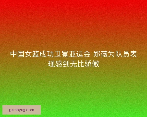 中国女篮成功卫冕亚运会 郑薇为队员表现感到无比骄傲