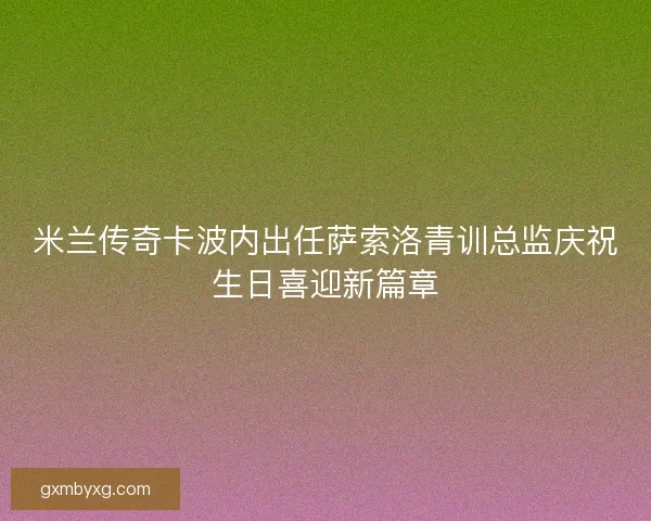 米兰传奇卡波内出任萨索洛青训总监庆祝生日喜迎新篇章